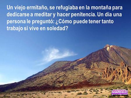 Un viejo ermitaño, se refugiaba en la montaña para dedicarse a meditar y hacer penitencia. Un día una persona le preguntó: ¿Cómo puede tener tanto trabajo.