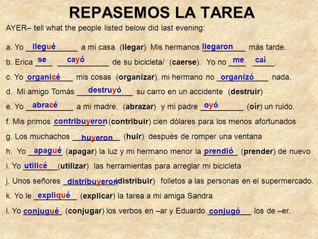 REPASEMOS LA TAREA AYER– tell what the people listed below did last evening: a. Yo ____________ a mi casa (llegar) Mis hermanos __________ más tarde. b.