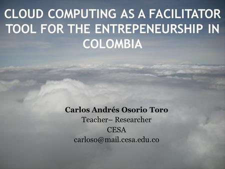 CLOUD COMPUTING AS A FACILITATOR TOOL FOR THE ENTREPENEURSHIP IN COLOMBIA Carlos Andrés Osorio Toro Teacher– Researcher CESA