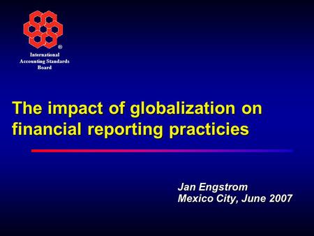 ® International Accounting Standards Board The impact of globalization on financial reporting practicies Jan Engstrom Mexico City, June 2007.