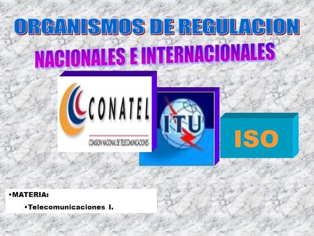 MATERIA: Telecomunicaciones I. ISO El objetivo de esta presentación es dar a conocer los organismos de Regulación y Normalización más relevantes a nivel.