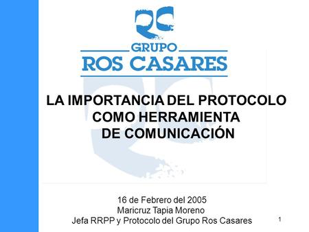 1 LA IMPORTANCIA DEL PROTOCOLO COMO HERRAMIENTA DE COMUNICACIÓN 16 de Febrero del 2005 Maricruz Tapia Moreno Jefa RRPP y Protocolo del Grupo Ros Casares.