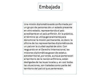 Embajada Una misión diplomática está conformada por un grupo de personas de un estado presente en otro estado, representando al país acreditante en el.