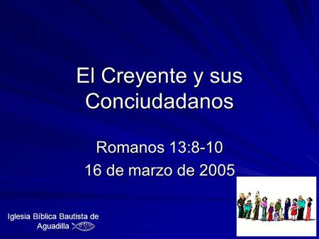El Creyente y sus Conciudadanos Romanos 13:8-10 16 de marzo de 2005 Iglesia Bíblica Bautista de Aguadilla.