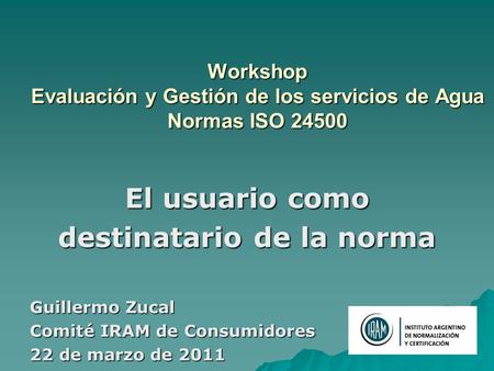 Workshop Evaluación y Gestión de los servicios de Agua Normas ISO 24500 El usuario como destinatario de la norma Guillermo Zucal Comité IRAM de Consumidores.