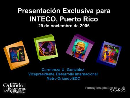 Presentación Exclusiva para INTECO, Puerto Rico 29 de noviembre de 2006 Carmenza U. González Vicepresidente, Desarrollo Internacional Metro Orlando EDC.