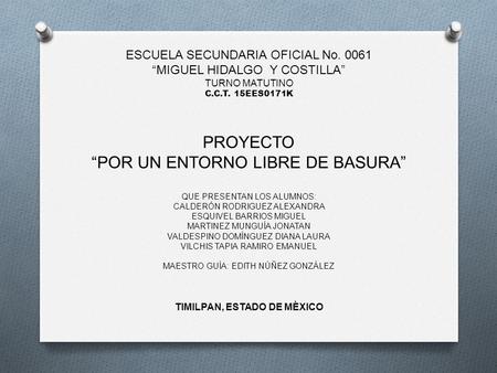 ESCUELA SECUNDARIA OFICIAL No. 0061 “MIGUEL HIDALGO Y COSTILLA” TURNO MATUTINO C.C.T. 15EES0171K PROYECTO “POR UN ENTORNO LIBRE DE BASURA” QUE PRESENTAN.