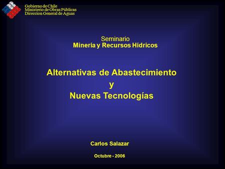 Seminario Minería y Recursos Hídricos Octubre - 2006 Alternativas de Abastecimiento y Nuevas Tecnologías Carlos Salazar Gobierno de Chile Ministerio de.