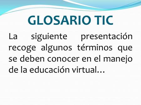 GLOSARIO TIC La siguiente presentación recoge algunos términos que se deben conocer en el manejo de la educación virtual…