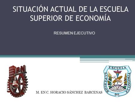 SITUACIÓN ACTUAL DE LA ESCUELA SUPERIOR DE ECONOMÍA RESUMEN EJECUTIVO AGOSTO RESUMEN EJECUTIVO M. EN C. HORACIO SÁNCHEZ BARCENAS.