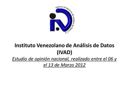 Instituto Venezolano de Análisis de Datos (IVAD) Estudio de opinión nacional, realizado entre el 06 y el 13 de Marzo 2012.