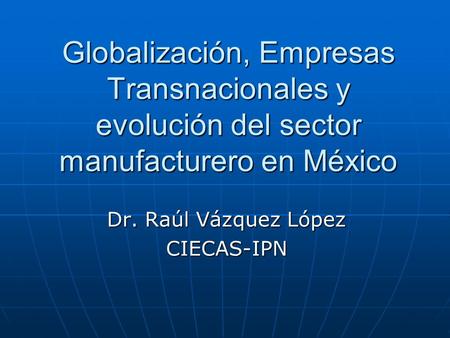 Globalización, Empresas Transnacionales y evolución del sector manufacturero en México Dr. Raúl Vázquez López CIECAS-IPN.