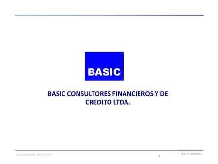 1 BASIC CONSULTORES FINANCIEROS Y DE CREDITO LTDA. Group Presentation Copyright © 2006 | BASIC LTDA. BASIC.