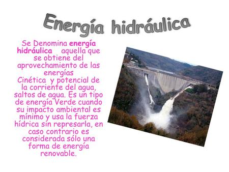 Se Denomina energía hidráulica aquella que se obtiene del aprovechamiento de las energías Cinética y potencial de la corriente del agua, saltos de agua.