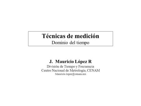 Técnicas de medición Dominio del tiempo J. Mauricio López R División de Tiempo y Frecuencia Centro Nacional de Metrología, CENAM