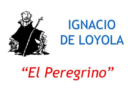 IGNACIO DE LOYOLA “El Peregrino” Cronología Nace en Loyola en 1491 Es herido en Pamplona en 1521 Está en Manresa, escribe los EE en 1522 Va a Jerusalén.