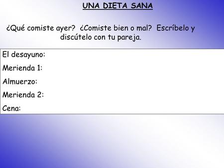 UNA DIETA SANA ¿Qué comiste ayer? ¿Comiste bien o mal? Escríbelo y discútelo con tu pareja. El desayuno: Merienda 1: Almuerzo: Merienda 2: Cena: