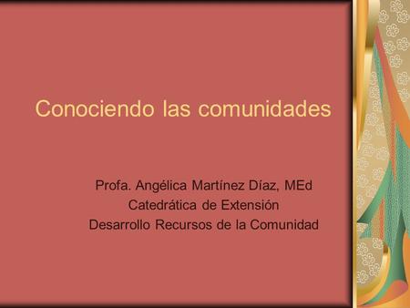 Conociendo las comunidades Profa. Angélica Martínez Díaz, MEd Catedrática de Extensión Desarrollo Recursos de la Comunidad.