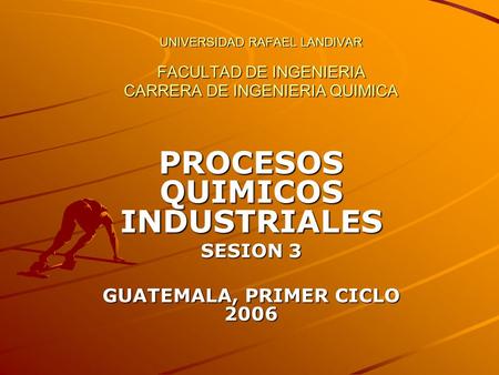 UNIVERSIDAD RAFAEL LANDIVAR FACULTAD DE INGENIERIA CARRERA DE INGENIERIA QUIMICA PROCESOS QUIMICOS INDUSTRIALES SESION 3 GUATEMALA, PRIMER CICLO 2006.