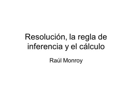 Resolución, la regla de inferencia y el cálculo Raúl Monroy.