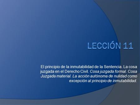 LECCIÓN 11 El principio de la inmutabilidad de la Sentencia. La cosa juzgada en el Derecho Civil. Cosa juzgada formal. Cosa Juzgada material. La acción.