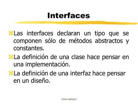 Informática II Interfaces zLas interfaces declaran un tipo que se componen sólo de métodos abstractos y constantes. zLa definición de una clase hace pensar.