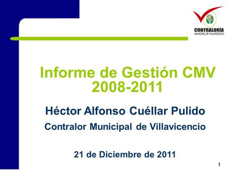1 Informe de Gestión CMV 2008-2011 Héctor Alfonso Cuéllar Pulido Contralor Municipal de Villavicencio 21 de Diciembre de 2011.