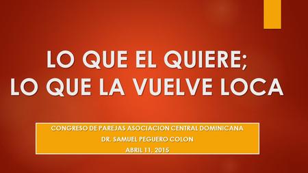 LO QUE EL QUIERE; LO QUE LA VUELVE LOCA CONGRESO DE PAREJAS ASOCIACION CENTRAL DOMINICANA DR. SAMUEL PEGUERO COLON ABRIL 11, 2015.