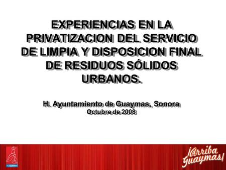 EXPERIENCIAS EN LA PRIVATIZACION DEL SERVICIO DE LIMPIA Y DISPOSICION FINAL DE RESIDUOS SÓLIDOS URBANOS. H. Ayuntamiento de Guaymas, Sonora Octubre de.