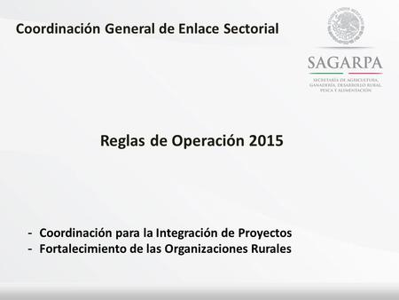 Coordinación General de Enlace Sectorial Reglas de Operación 2015 - Coordinación para la Integración de Proyectos - Fortalecimiento de las Organizaciones.