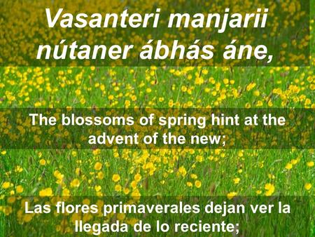 Vasanteri manjarii nútaner ábhás áne, The blossoms of spring hint at the advent of the new; Las flores primaverales dejan ver la llegada de lo reciente;