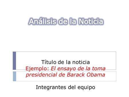 Análisis de la Noticia Título de la noticia Ejemplo: El ensayo de la toma presidencial de Barack Obama Integrantes del equipo.