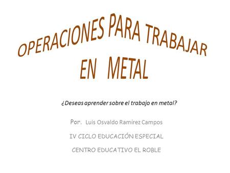 Por. Luis Osvaldo Ramírez Campos IV CICLO EDUCACIÓN ESPECIAL CENTRO EDUCATIVO EL ROBLE ¿Deseas aprender sobre el trabajo en metal?