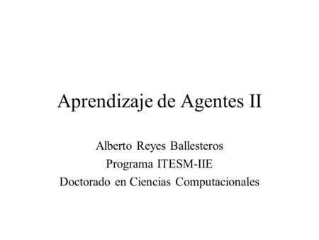 Aprendizaje de Agentes II Alberto Reyes Ballesteros Programa ITESM-IIE Doctorado en Ciencias Computacionales.