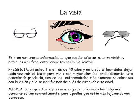 La vista Existen numerosas enfermedades que pueden afectar nuestra visión, y entre las más frecuentes encontramos la siguientes: PRESBICIA: Si usted tiene.