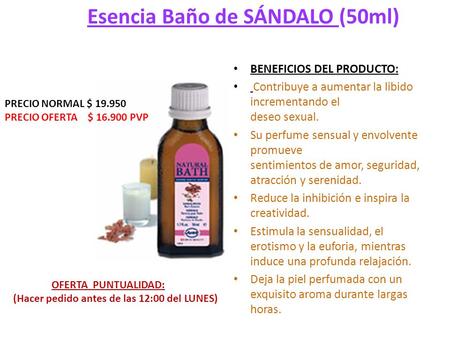 Esencia Baño de SÁNDALO (50ml) BENEFICIOS DEL PRODUCTO: Contribuye a aumentar la libido incrementando el deseo sexual. Su perfume sensual y envolvente.