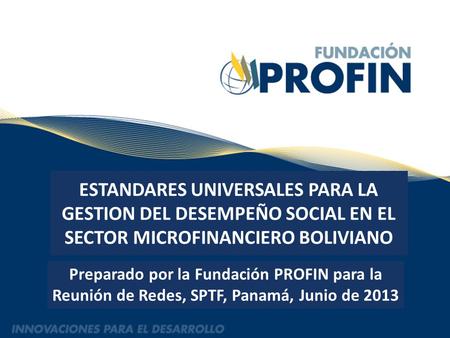 ESTANDARES UNIVERSALES PARA LA GESTION DEL DESEMPEÑO SOCIAL EN EL SECTOR MICROFINANCIERO BOLIVIANO Preparado por la Fundación PROFIN para la Reunión de.