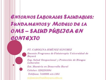 E NTORNOS L ABORALES S ALUDABLES : F UNDAMENTOS Y M ODELO DE LA OMS – SALUD PÙBLICA EN CONTEXTO FT. CAROLINA JIMÈNEZ SÀNCHEZ Docente Programa de Fisioterapia.
