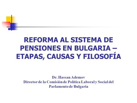 REFORMA AL SISTEMA DE PENSIONES EN BULGARIA – ETAPAS, CAUSAS Y FILOSOFÍA Dr. Hassan Ademov Director de la Comisión de Política Laboral y Social del Parlamento.