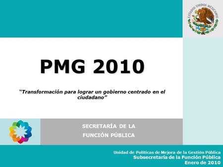 PMG 2010 “Transformación para lograr un gobierno centrado en el ciudadano” SECRETARÍA DE LA FUNCIÓN PÚBLICA Unidad de Políticas de Mejora de la Gestión.