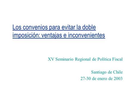 Los convenios para evitar la doble imposición: ventajas e inconvenientes XV Seminario Regional de Política Fiscal Santiago de Chile 27-30 de enero de 2003.