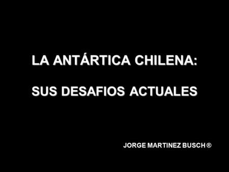 LA ANTÁRTICA CHILENA: SUS DESAFIOS ACTUALES JORGE MARTINEZ BUSCH ®