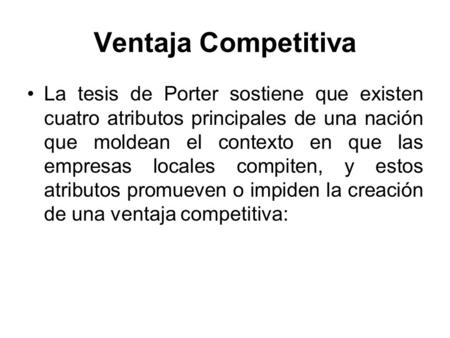 Ventaja Competitiva La tesis de Porter sostiene que existen cuatro atributos principales de una nación que moldean el contexto en que las empresas locales.