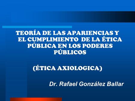TEORÍA DE LAS APARIENCIAS Y EL CUMPLIMIENTO DE LA ÉTICA PÚBLICA EN LOS PODERES PÚBLICOS (ÉTICA AXIOLOGICA) Dr. Rafael González Ballar.