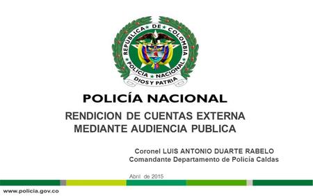 RENDICION DE CUENTAS EXTERNA MEDIANTE AUDIENCIA PUBLICA Abril de 2015 Coronel LUIS ANTONIO DUARTE RABELO Comandante Departamento de Policía Caldas.