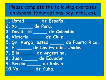 Please complete the following exercises en español (Your options: soy, eres, es). 1.Usted _____ de España. 2.Yo _____ de Perú. 3.David, tú _____ de Colombia.