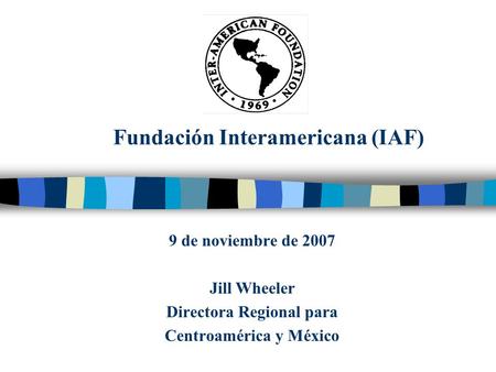 Fundación Interamericana (IAF) 9 de noviembre de 2007 Jill Wheeler Directora Regional para Centroamérica y México.