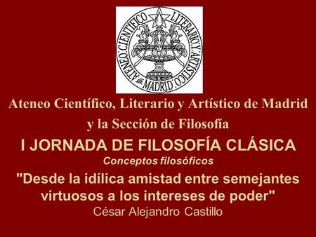Ateneo Científico, Literario y Artístico de Madrid y la Sección de Filosofía I JORNADA DE FILOSOFÍA CLÁSICA Conceptos filosóficos Desde la idílica amistad.