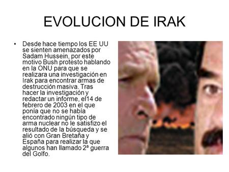 EVOLUCION DE IRAK Desde hace tiempo los EE UU se sienten amenazados por Sadam Hussein, por este motivo Bush protesto hablando en la ONU para que se realizara.