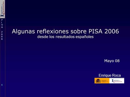 PISA 2006PISA 2006 1 PISA 2006PISA 2006 1 Algunas reflexiones sobre PISA 2006 desde los resultados españoles Mayo 08 Enrique Roca.